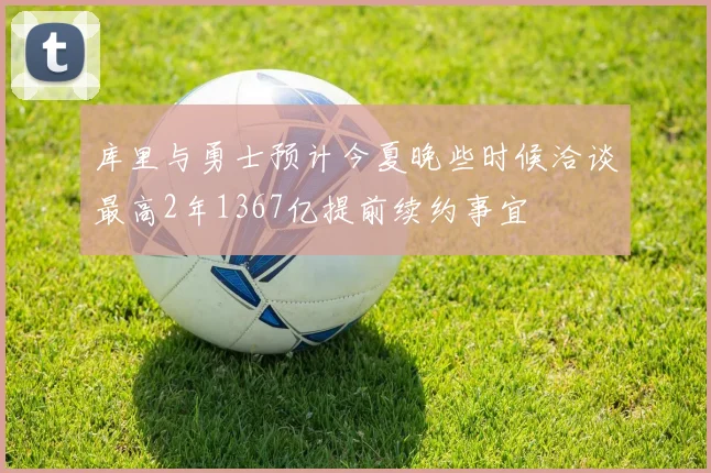 库里与勇士预计今夏晚些时候洽谈最高2年1367亿提前续约事宜