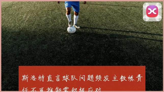 斯洛特直言球队问题频发主教练责任不可推卸需积极应对