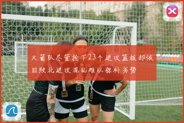 火箭队尽管抢下23个进攻篮板却依旧败北进攻混乱难以弥补劣势