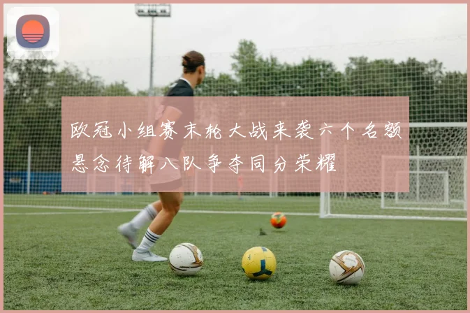 欧冠小组赛末轮大战来袭六个名额悬念待解八队争夺同分荣耀
