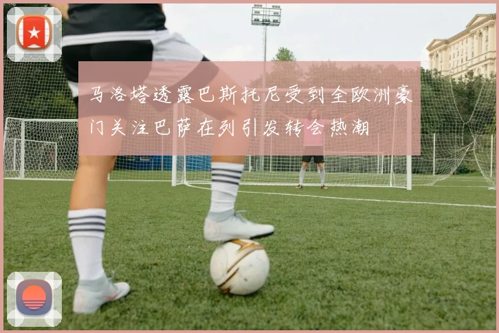 马洛塔透露巴斯托尼受到全欧洲豪门关注巴萨在列引发转会热潮