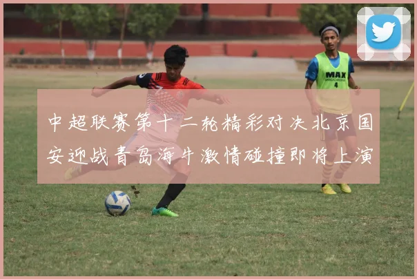 中超联赛第十二轮精彩对决北京国安迎战青岛海牛激情碰撞即将上演